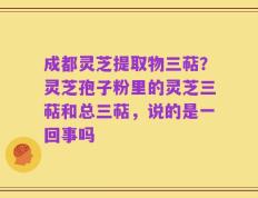 成都灵芝提取物三萜？灵芝孢子粉里的灵芝三萜和总三萜，说的是一回事吗