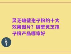 灵芝破壁孢子粉的十大效果图片？破壁灵芝孢子粉产品哪家好