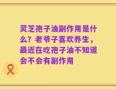 灵芝孢子油副作用是什么？老爷子喜欢养生，最近在吃孢子油不知道会不会有副作用