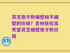 灵芝孢子粉破壁和不破壁的价格？吉林抚松玉秀堂灵芝破壁孢子粉价格