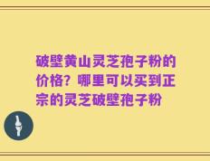 破壁黄山灵芝孢子粉的价格？哪里可以买到正宗的灵芝破壁孢子粉