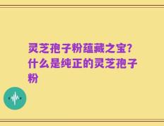 灵芝孢子粉蕴藏之宝？什么是纯正的灵芝孢子粉