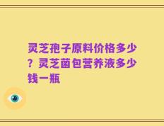 灵芝孢子原料价格多少？灵芝菌包营养液多少钱一瓶