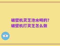 破壁机灵芝泡水喝的？破壁机打灵芝怎么做