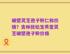 破壁灵芝孢子粉仁和价格？吉林抚松玉秀堂灵芝破壁孢子粉价格