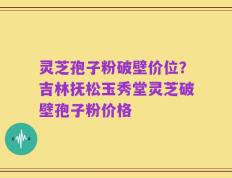 灵芝孢子粉破壁价位？吉林抚松玉秀堂灵芝破壁孢子粉价格