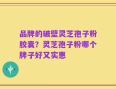 品牌的破壁灵芝孢子粉胶囊？灵芝孢子粉哪个牌子好又实惠