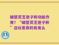 破壁灵芝孢子粉功能作用？“破壁灵芝孢子粉”这玩意真的有用么