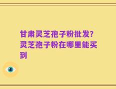 甘肃灵芝孢子粉批发？灵芝孢子粉在哪里能买到