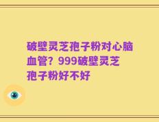 破壁灵芝孢子粉对心脑血管？999破壁灵芝孢子粉好不好