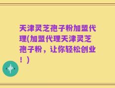 天津灵芝孢子粉加盟代理(加盟代理天津灵芝孢子粉，让你轻松创业！)