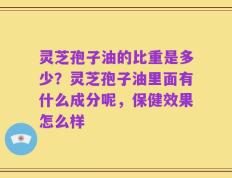 灵芝孢子油的比重是多少？灵芝孢子油里面有什么成分呢，保健效果怎么样