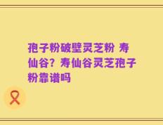 孢子粉破壁灵芝粉 寿仙谷？寿仙谷灵芝孢子粉靠谱吗