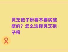 灵芝孢子粉要不要买破壁的？怎么选择灵芝孢子粉
