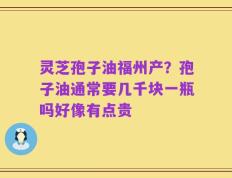 灵芝孢子油福州产？孢子油通常要几千块一瓶吗好像有点贵