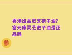 香港出品灵芝孢子油？富元康灵芝孢子油是正品吗
