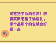 灵芝孢子油的包装？想要买灵芝孢子油送礼，哪个品那个的包装会好看一点