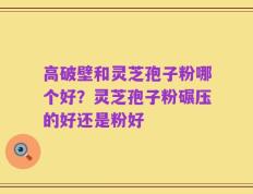 高破壁和灵芝孢子粉哪个好？灵芝孢子粉碾压的好还是粉好