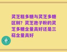 灵芝粗多糖与灵芝多糖区别？灵芝孢子粉的灵芝多糖含量高好还是三萜含量高好