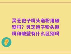 灵芝孢子粉头道粉用破壁吗？灵芝孢子粉头道粉和破壁有什么区别吗