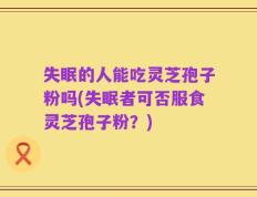 失眠的人能吃灵芝孢子粉吗(失眠者可否服食灵芝孢子粉？)