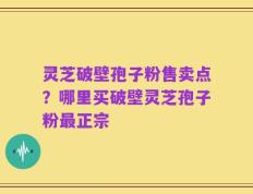 灵芝破壁孢子粉售卖点？哪里买破壁灵芝孢子粉最正宗