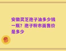 安徽灵芝孢子油多少钱一瓶？孢子粉市面售价是多少