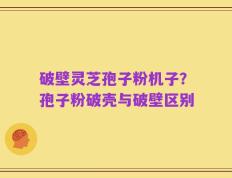 破壁灵芝孢子粉机子？孢子粉破壳与破壁区别