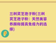 三利灵芝孢子粉(三利灵芝孢子粉：天然美容养颜和提高免疫力的选择)