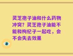 灵芝孢子油和什么药物冲突？灵芝孢子油能不能和枸杞子一起吃，会不会失去效果