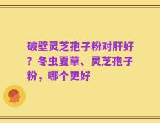破壁灵芝孢子粉对肝好？冬虫夏草、灵芝孢子粉，哪个更好