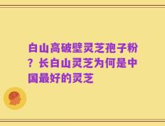 白山高破壁灵芝孢子粉？长白山灵芝为何是中国最好的灵芝