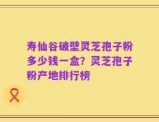 寿仙谷破壁灵芝孢子粉多少钱一盒？灵芝孢子粉产地排行榜