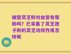 破壁灵芝粉对血管有帮助吗？已采集了灵芝孢子粉的灵芝功效作用怎样呢