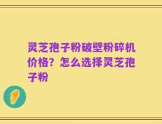 灵芝孢子粉破壁粉碎机价格？怎么选择灵芝孢子粉