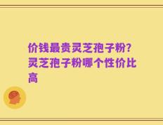价钱最贵灵芝孢子粉？灵芝孢子粉哪个性价比高