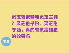 灵芝葡聚糖和灵芝三萜？灵芝孢子粉、灵芝孢子油，真的有抗癌细胞的效果吗