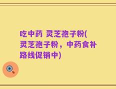 吃中药 灵芝孢子粉(灵芝孢子粉，中药食补路线促销中)