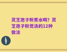 灵芝孢子粉煮水喝？灵芝孢子粉煲汤的12种做法
