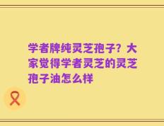 学者牌纯灵芝孢子？大家觉得学者灵芝的灵芝孢子油怎么样