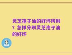 灵芝孢子油的好坏辨别？怎样分辨灵芝孢子油的好坏