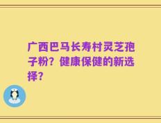 广西巴马长寿村灵芝孢子粉？健康保健的新选择？