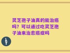 灵芝孢子油真的能治癌吗？可以通过吃灵芝孢子油来治愈癌症吗
