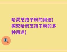 哈灵芝孢子粉的用途(探究哈灵芝孢子粉的多种用途)