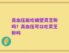 高血压能吃破壁灵芝粉吗？高血压可以吃灵芝粉吗