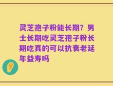 灵芝孢子粉能长期？男士长期吃灵芝孢子粉长期吃真的可以抗衰老延年益寿吗