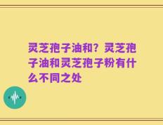 灵芝孢子油和？灵芝孢子油和灵芝孢子粉有什么不同之处