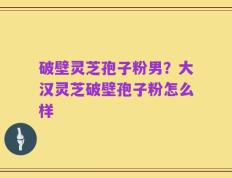破壁灵芝孢子粉男？大汉灵芝破壁孢子粉怎么样