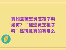真如意破壁灵芝孢子粉如何？“破壁灵芝孢子粉”这玩意真的有用么
