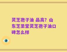 灵芝孢子油 品高？山东芝圣堂灵芝孢子油口碑怎么样